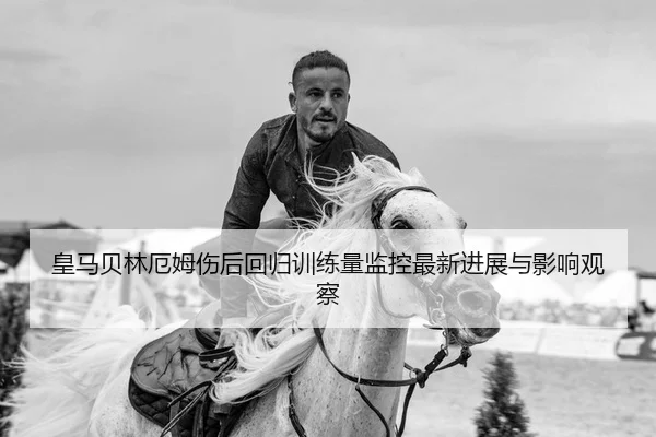 皇马贝林厄姆伤后回归训练量监控最新进展与影响观察