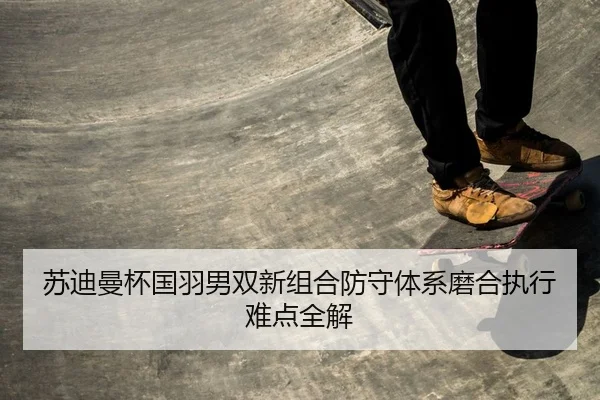 苏迪曼杯国羽男双新组合防守体系磨合执行难点全解